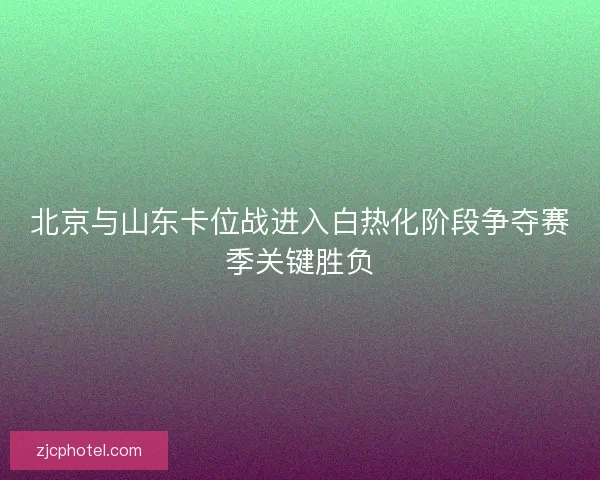 北京与山东卡位战进入白热化阶段争夺赛季关键胜负