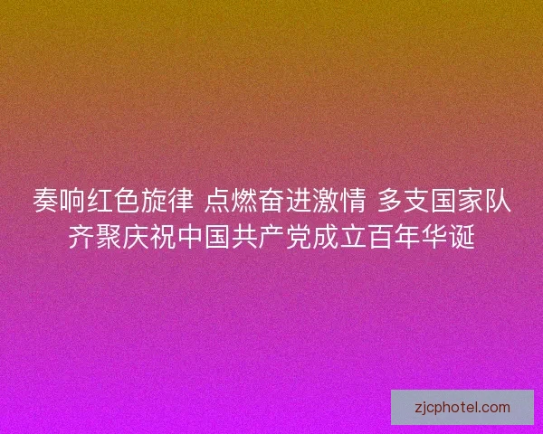 奏响红色旋律 点燃奋进激情 多支国家队齐聚庆祝中国共产党成立百年华诞