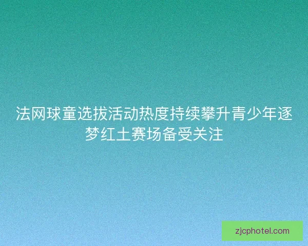 法网球童选拔活动热度持续攀升青少年逐梦红土赛场备受关注