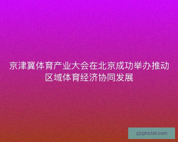 京津冀体育产业大会在北京成功举办推动区域体育经济协同发展